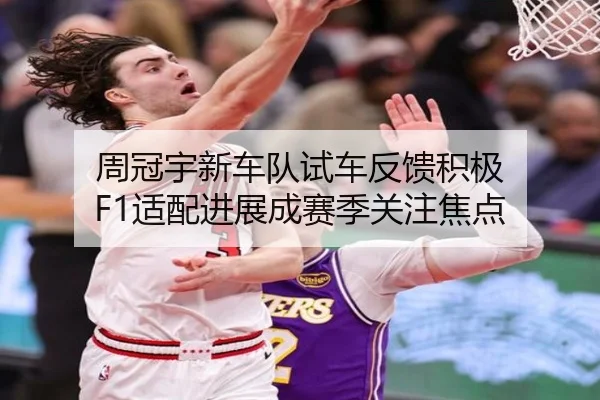 周冠宇新车队试车反馈积极 F1适配进展成赛季关注焦点