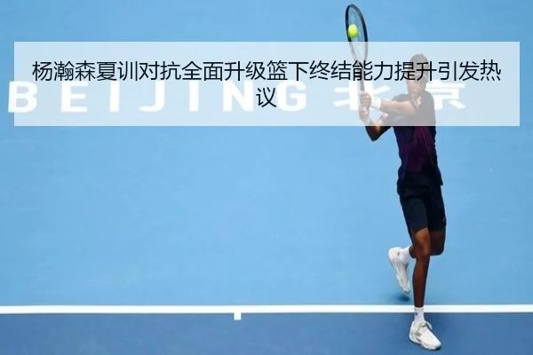 杨瀚森夏训对抗全面升级篮下终结能力提升引发热议